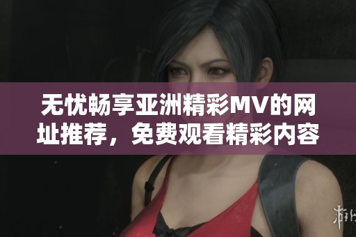 无忧畅享亚洲精彩MV的网址推荐，免费观看精彩内容
