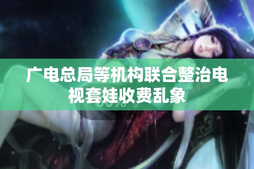 广电总局等机构联合整治电视套娃收费乱象