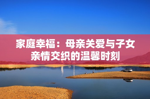 家庭幸福：母亲关爱与子女亲情交织的温馨时刻