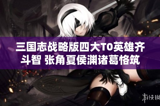 三国志战略版四大T0英雄齐斗智 张角夏侯渊诸葛恪筑梦开荒
