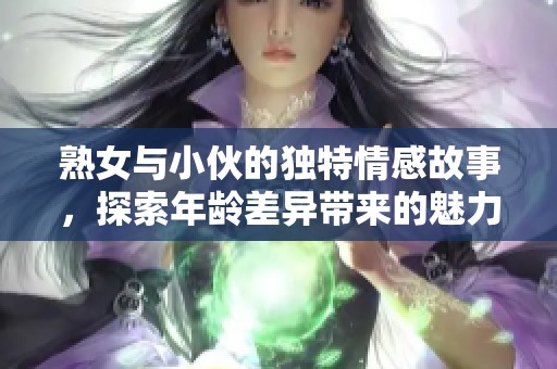 熟女与小伙的独特情感故事，探索年龄差异带来的魅力