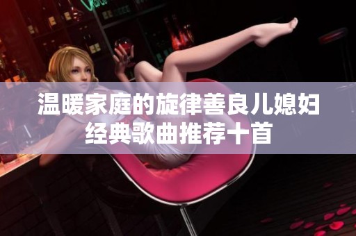 温暖家庭的旋律善良儿媳妇经典歌曲推荐十首