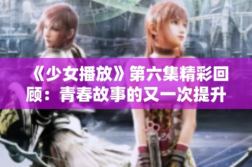 《少女播放》第六集精彩回顾：青春故事的又一次提升与碰撞