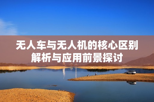 无人车与无人机的核心区别解析与应用前景探讨