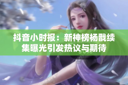 抖音小时报：新神榜杨戬续集曝光引发热议与期待