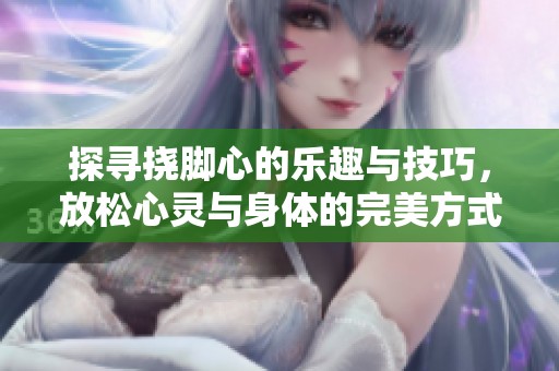 探寻挠脚心的乐趣与技巧，放松心灵与身体的完美方式