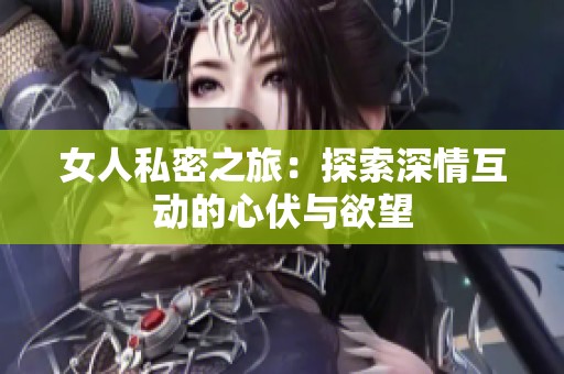 女人私密之旅：探索深情互动的心伏与欲望