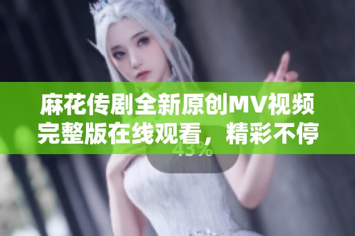 麻花传剧全新原创MV视频完整版在线观看，精彩不停歇