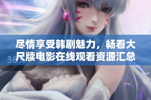 尽情享受韩剧魅力，畅看大尺牍电影在线观看资源汇总