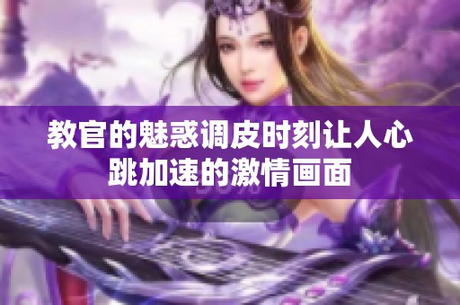 教官的魅惑调皮时刻让人心跳加速的激情画面