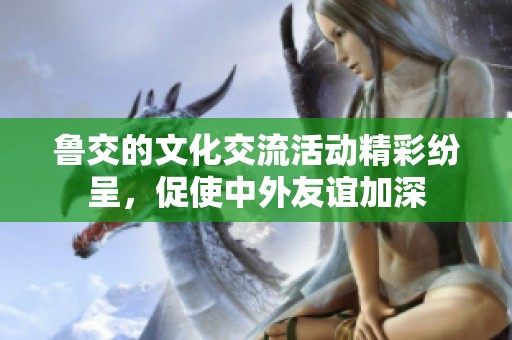 鲁交的文化交流活动精彩纷呈，促使中外友谊加深