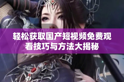 轻松获取国产短视频免费观看技巧与方法大揭秘