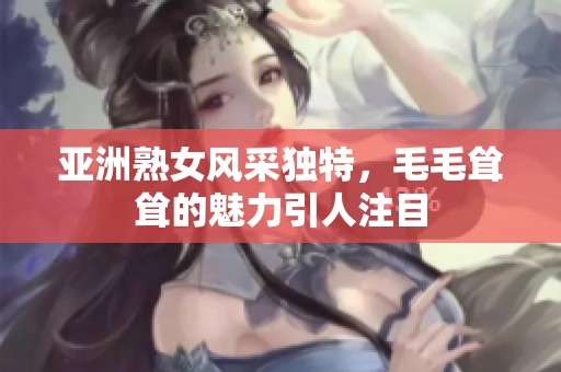 亚洲熟女风采独特，毛毛耸耸的魅力引人注目
