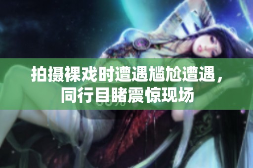 拍摄裸戏时遭遇尴尬遭遇，同行目睹震惊现场
