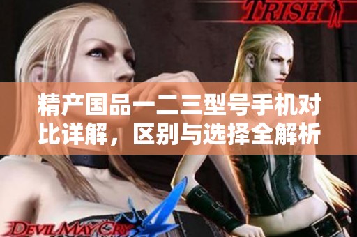 精产国品一二三型号手机对比详解，区别与选择全解析