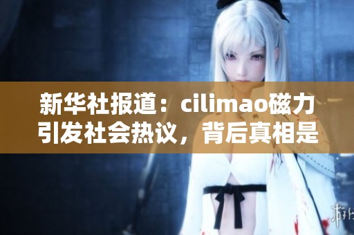 新华社报道：cilimao磁力引发社会热议，背后真相是什么