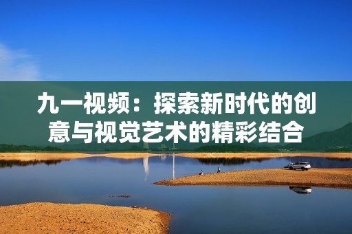 九一视频：探索新时代的创意与视觉艺术的精彩结合