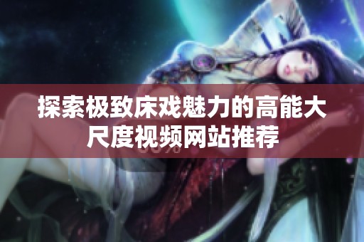 探索极致床戏魅力的高能大尺度视频网站推荐