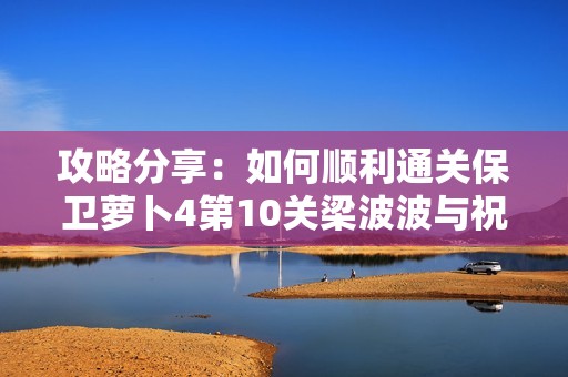 攻略分享：如何顺利通关保卫萝卜4第10关梁波波与祝秋秋