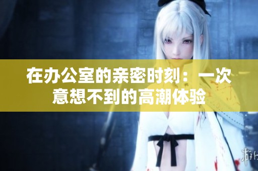在办公室的亲密时刻：一次意想不到的高潮体验