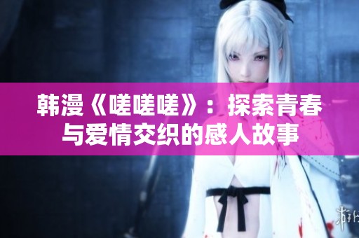 韩漫《嗟嗟嗟》：探索青春与爱情交织的感人故事