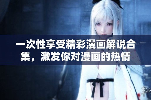 一次性享受精彩漫画解说合集，激发你对漫画的热情