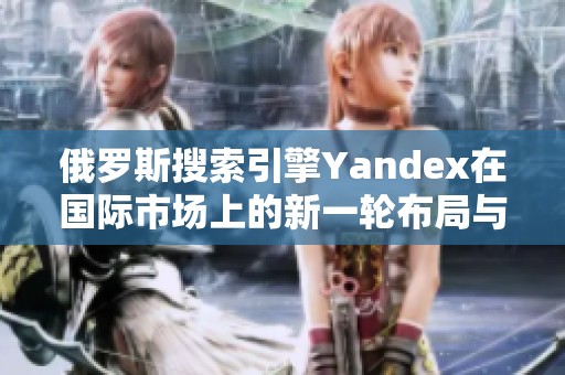俄罗斯搜索引擎Yandex在国际市场上的新一轮布局与挑战