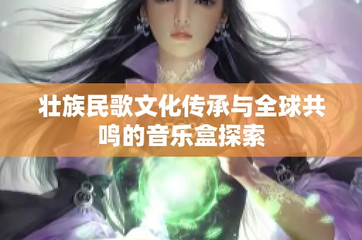 壮族民歌文化传承与全球共鸣的音乐盒探索