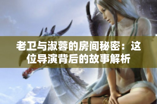 老卫与淑蓉的房间秘密：这位导演背后的故事解析
