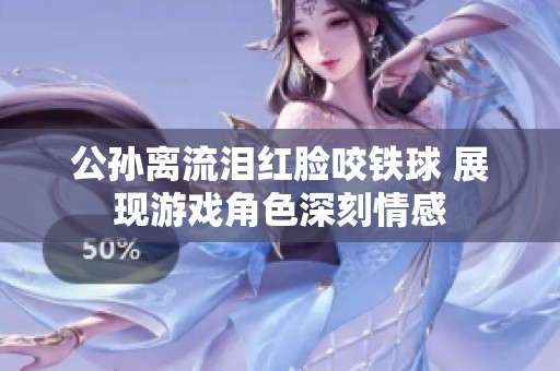 公孙离流泪红脸咬铁球 展现游戏角色深刻情感