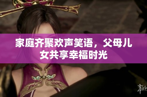 家庭齐聚欢声笑语，父母儿女共享幸福时光