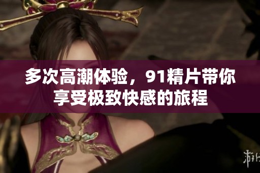 多次高潮体验，91精片带你享受极致快感的旅程