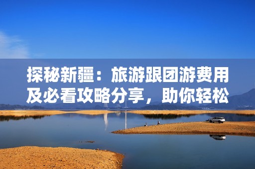 探秘新疆：旅游跟团游费用及必看攻略分享，助你轻松出行！