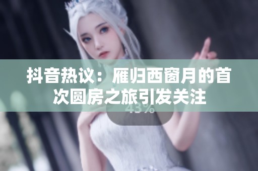 抖音热议：雁归西窗月的首次圆房之旅引发关注