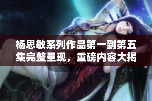 杨思敏系列作品第一到第五集完整呈现，重磅内容大揭秘