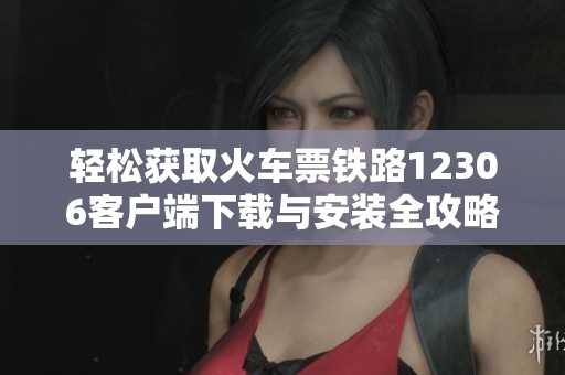 轻松获取火车票铁路12306客户端下载与安装全攻略