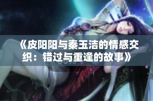 《皮阳阳与秦玉洁的情感交织：错过与重逢的故事》