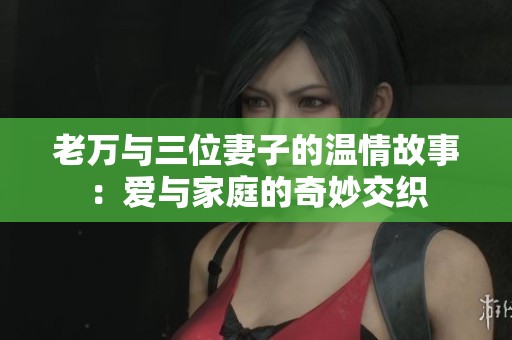 老万与三位妻子的温情故事：爱与家庭的奇妙交织