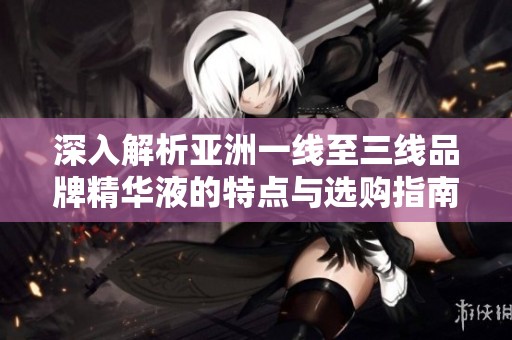深入解析亚洲一线至三线品牌精华液的特点与选购指南