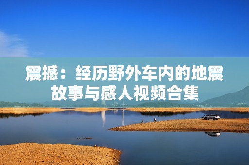 震撼：经历野外车内的地震故事与感人视频合集