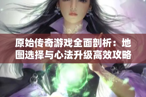 原始传奇游戏全面剖析：地图选择与心法升级高效攻略指南