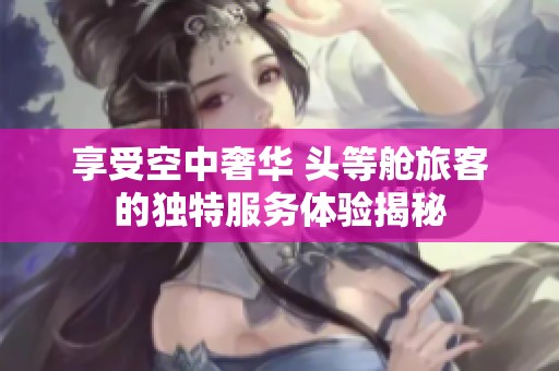 享受空中奢华 头等舱旅客的独特服务体验揭秘