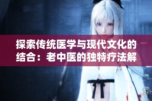探索传统医学与现代文化的结合：老中医的独特疗法解析