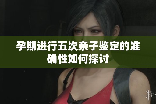 孕期进行五次亲子鉴定的准确性如何探讨