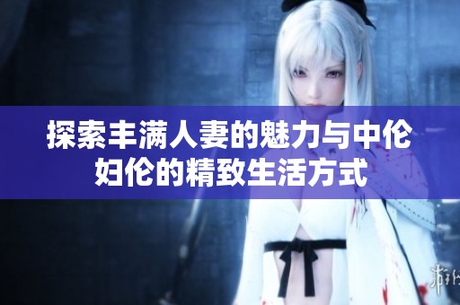 探索丰满人妻的魅力与中伦妇伦的精致生活方式