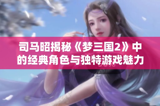 司马昭揭秘《梦三国2》中的经典角色与独特游戏魅力