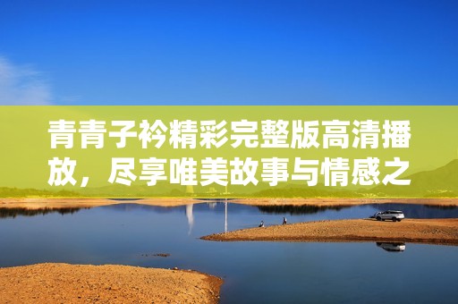 青青子衿精彩完整版高清播放，尽享唯美故事与情感之旅