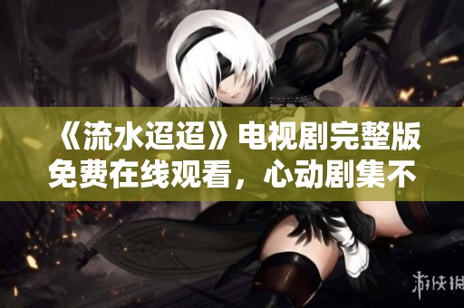 《流水迢迢》电视剧完整版免费在线观看，心动剧集不容错过