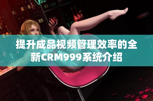 提升成品视频管理效率的全新CRM999系统介绍