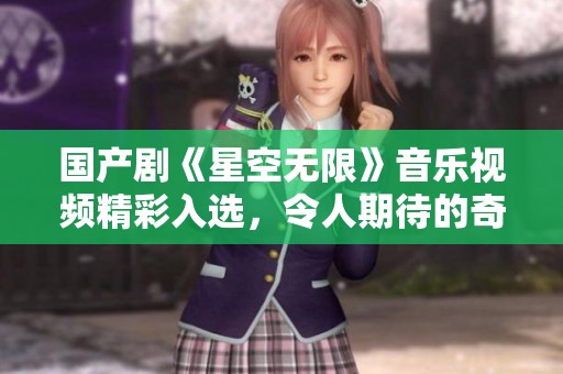 国产剧《星空无限》音乐视频精彩入选，令人期待的奇幻旅程